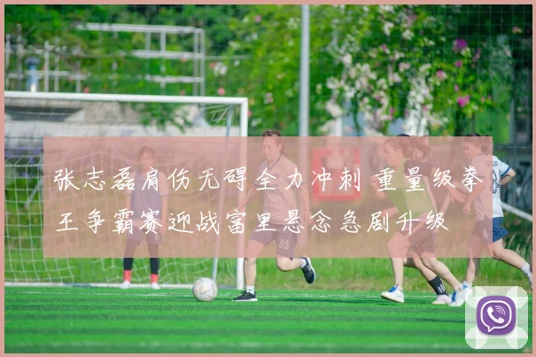 张志磊肩伤无碍全力冲刺 重量级拳王争霸赛迎战富里悬念急剧升级