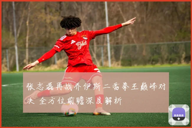 张志磊再战乔伊斯二番拳王巅峰对决 全方位前瞻深度解析