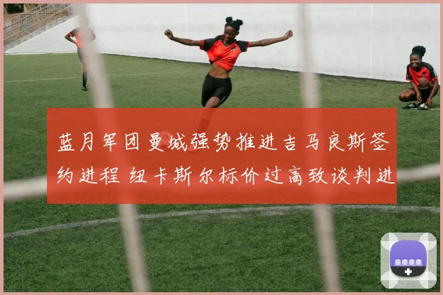 蓝月军团曼城强势推进吉马良斯签约进程 纽卡斯尔标价过高致谈判进入关键博弈阶段