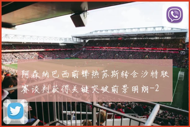 阿森纳巴西前锋热苏斯转会沙特联赛谈判获得关键突破前景明朗