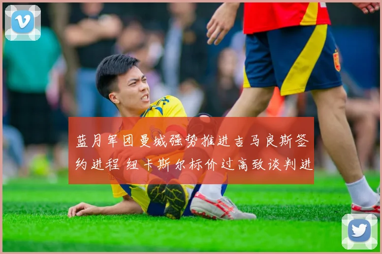 蓝月军团曼城强势推进吉马良斯签约进程 纽卡斯尔标价过高致谈判进入关键博弈阶段