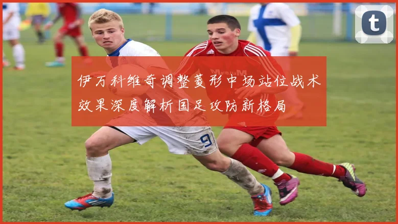 伊万科维奇调整菱形中场站位战术效果深度解析国足攻防新格局