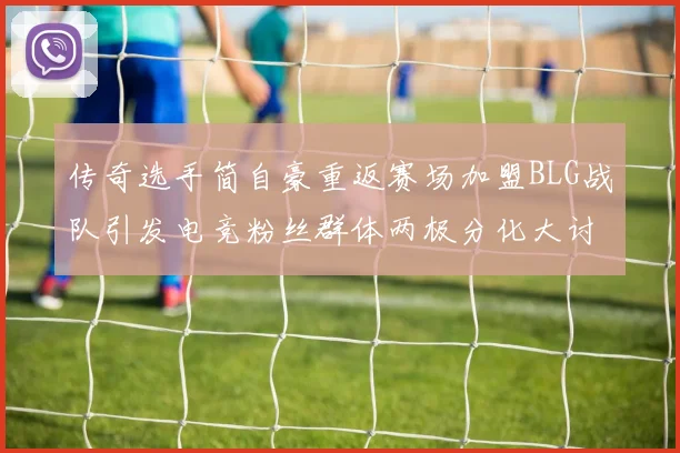 传奇选手简自豪重返赛场加盟BLG战队引发电竞粉丝群体两极分化大讨论