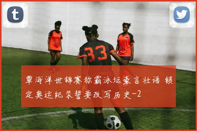 覃海洋世锦赛称霸泳坛豪言壮语 锁定奥运纪录誓要改写历史