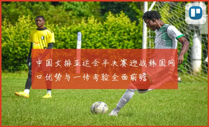 中国女排亚运会半决赛迎战韩国网口优势与一传考验全面前瞻