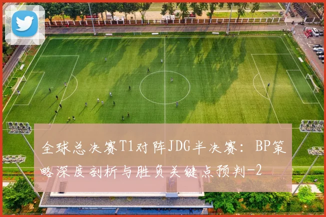 全球总决赛T1对阵JDG半决赛：BP策略深度剖析与胜负关键点预判