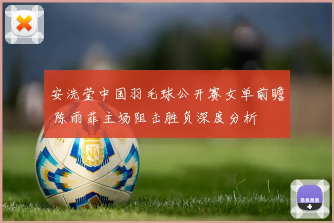 安洗莹中国羽毛球公开赛女单前瞻 陈雨菲主场阻击胜负深度分析
